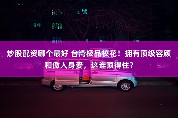 炒股配资哪个最好 台湾极品校花！拥有顶级容颜和傲人身姿，这谁顶得住？
