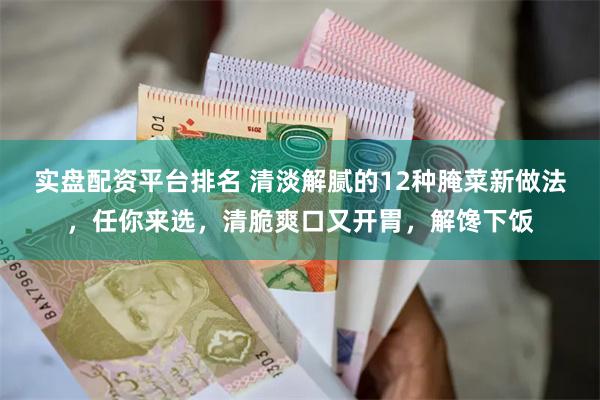 实盘配资平台排名 清淡解腻的12种腌菜新做法，任你来选，清脆爽口又开胃，解馋下饭