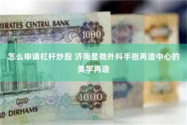 怎么申请杠杆炒股 济南显微外科手指再造中心的美学再造