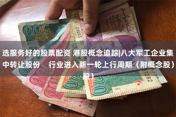 选服务好的股票配资 港股概念追踪|八大军工企业集中转让股份    行业进入新一轮上行周期（附概念股）