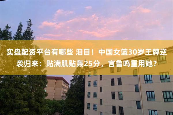 实盘配资平台有哪些 泪目！中国女篮30岁王牌逆袭归来：贴满肌贴轰25分，宫鲁鸣重用她？