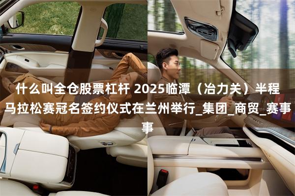 什么叫全仓股票杠杆 2025临潭（冶力关）半程马拉松赛冠名签约仪式在兰州举行_集团_商贸_赛事
