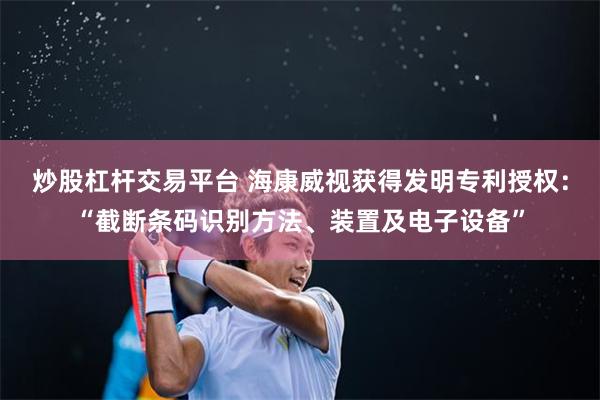 炒股杠杆交易平台 海康威视获得发明专利授权：“截断条码识别方法、装置及电子设备”