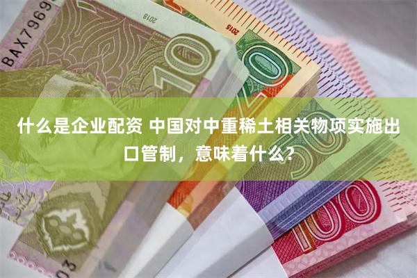 什么是企业配资 中国对中重稀土相关物项实施出口管制，意味着什么？
