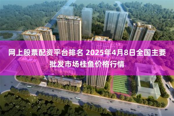 网上股票配资平台排名 2025年4月8日全国主要批发市场桂鱼价格行情