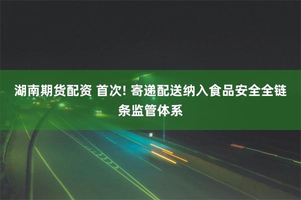 湖南期货配资 首次! 寄递配送纳入食品安全全链条监管体系