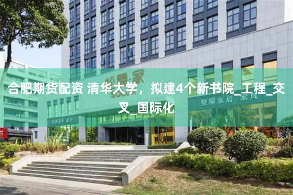 合肥期货配资 清华大学，拟建4个新书院_工程_交叉_国际化