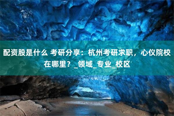 配资股是什么 考研分享：杭州考研求职，心仪院校在哪里？_领域_专业_校区