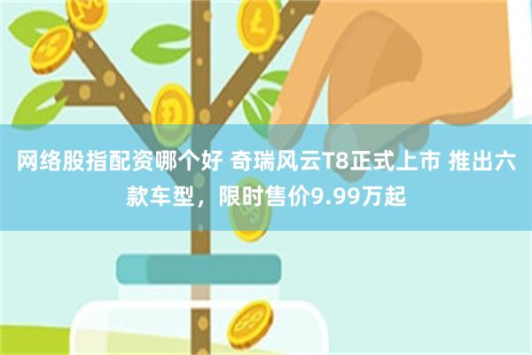 网络股指配资哪个好 奇瑞风云T8正式上市 推出六款车型，限时售价9.99万起