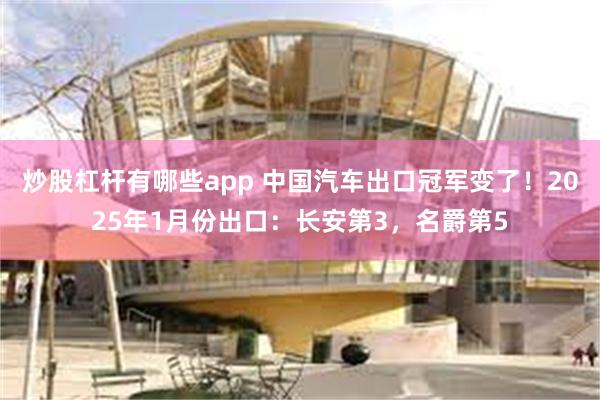 炒股杠杆有哪些app 中国汽车出口冠军变了！2025年1月份出口：长安第3，名爵第5