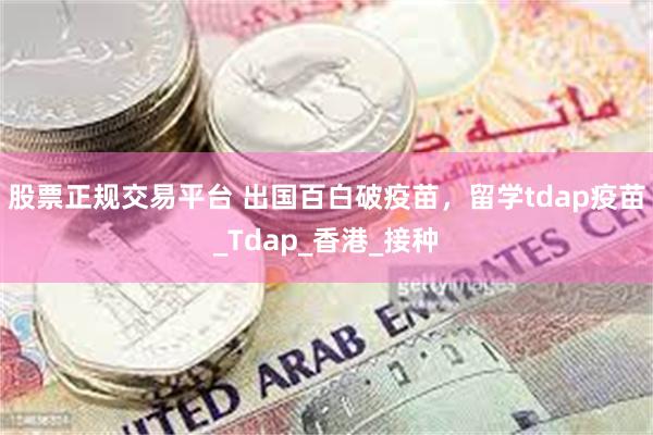 股票正规交易平台 出国百白破疫苗，留学tdap疫苗_Tdap_香港_接种