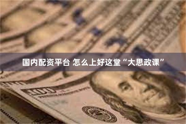 国内配资平台 怎么上好这堂“大思政课”