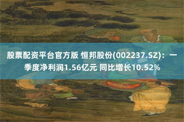 股票配资平台官方版 恒邦股份(002237.SZ)：一季度净利润1.56亿元 同比增长10.52%