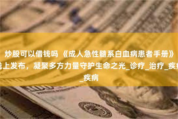 炒股可以借钱吗 《成人急性髓系白血病患者手册》线上发布，凝聚多方力量守护生命之光_诊疗_治疗_疾病