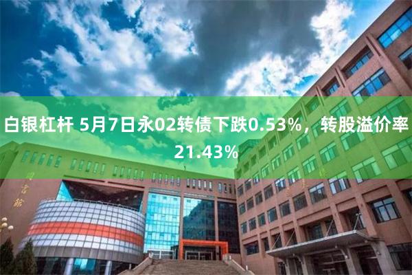 白银杠杆 5月7日永02转债下跌0.53%，转股溢价率21.43%