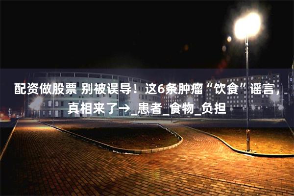 配资做股票 别被误导！这6条肿瘤“饮食”谣言，真相来了→_患者_食物_负担