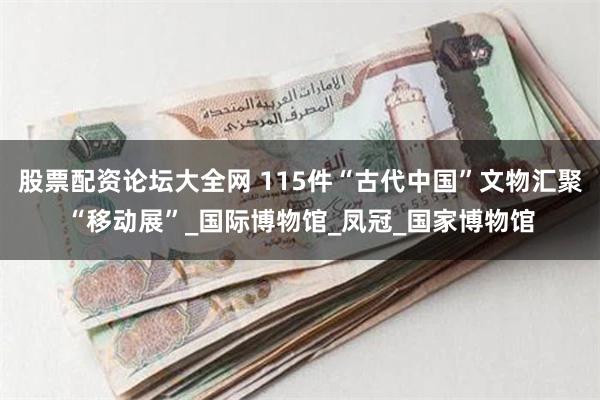 股票配资论坛大全网 115件“古代中国”文物汇聚“移动展”_国际博物馆_凤冠_国家博物馆