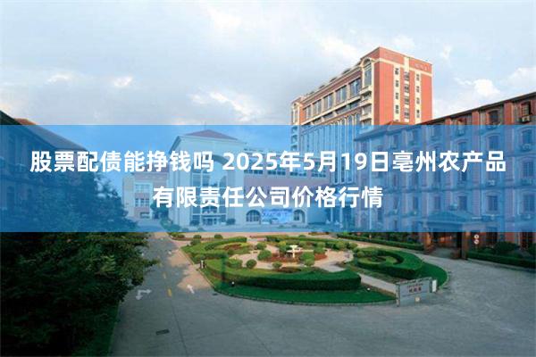 股票配债能挣钱吗 2025年5月19日亳州农产品有限责任公司价格行情