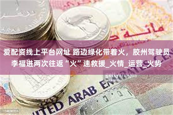 爱配资线上平台网址 路边绿化带着火，胶州驾驶员李福进两次往返“火”速救援_火情_运营_火势