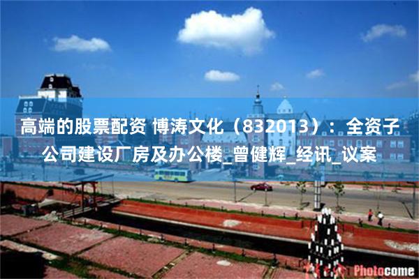 高端的股票配资 博涛文化（832013）：全资子公司建设厂房及办公楼_曾健辉_经讯_议案