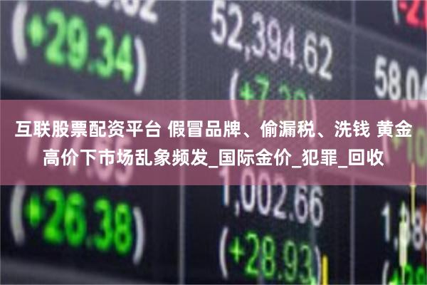 互联股票配资平台 假冒品牌、偷漏税、洗钱 黄金高价下市场乱象频发_国际金价_犯罪_回收