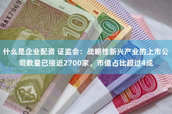 什么是企业配资 证监会：战略性新兴产业的上市公司数量已接近2700家，市值占比超过4成