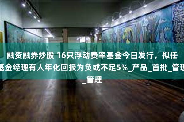 融资融券炒股 16只浮动费率基金今日发行，拟任基金经理有人年化回报为负或不足5%_产品_首批_管理