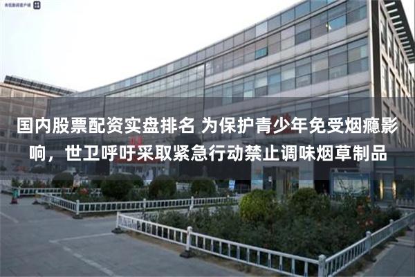 国内股票配资实盘排名 为保护青少年免受烟瘾影响，世卫呼吁采取紧急行动禁止调味烟草制品