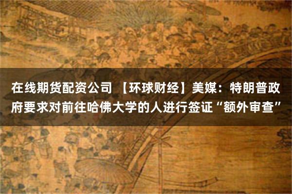 在线期货配资公司 【环球财经】美媒：特朗普政府要求对前往哈佛大学的人进行签证“额外审查”