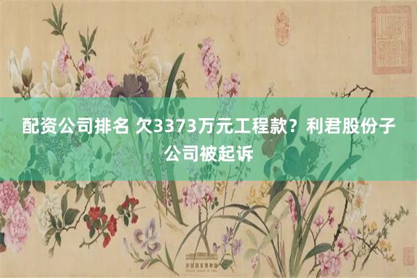 配资公司排名 欠3373万元工程款？利君股份子公司被起诉