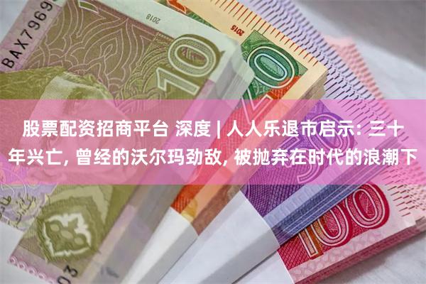 股票配资招商平台 深度 | 人人乐退市启示: 三十年兴亡, 曾经的沃尔玛劲敌, 被抛弃在时代的浪潮下