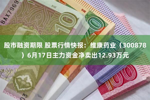 股市融资期限 股票行情快报：维康药业（300878）6月17日主力资金净卖出12.93万元