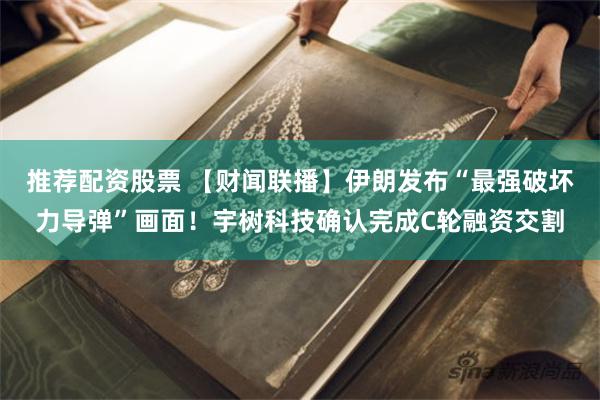 推荐配资股票 【财闻联播】伊朗发布“最强破坏力导弹”画面！宇树科技确认完成C轮融资交割