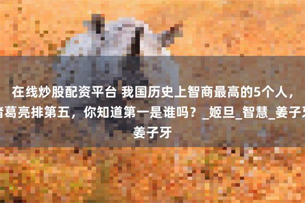 在线炒股配资平台 我国历史上智商最高的5个人，诸葛亮排第五，你知道第一是谁吗？_姬旦_智慧_姜子牙