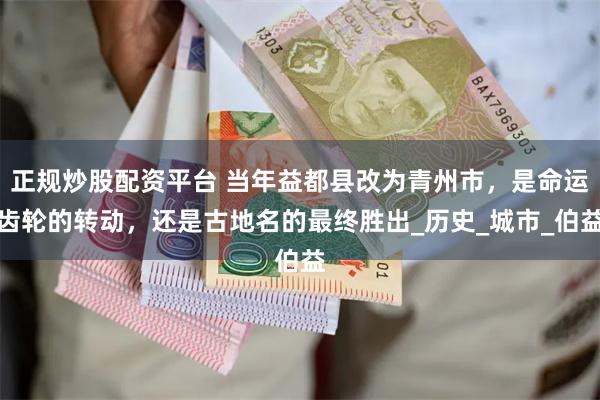正规炒股配资平台 当年益都县改为青州市，是命运齿轮的转动，还是古地名的最终胜出_历史_城市_伯益