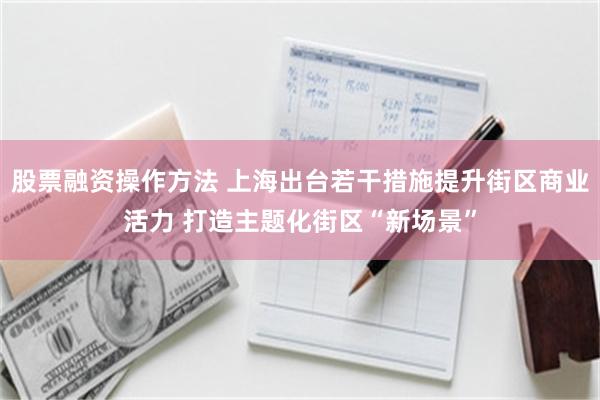 股票融资操作方法 上海出台若干措施提升街区商业活力 打造主题化街区“新场景”