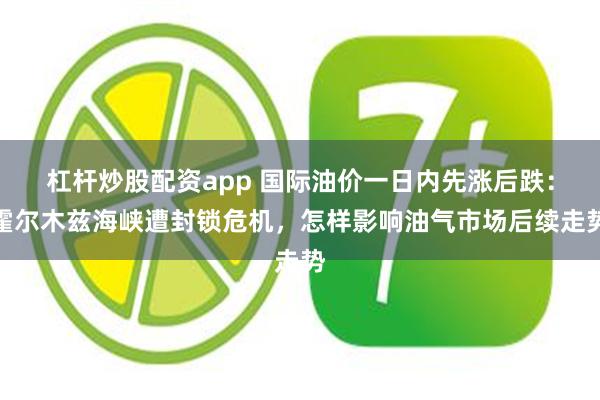 杠杆炒股配资app 国际油价一日内先涨后跌：霍尔木兹海峡遭封锁危机，怎样影响油气市场后续走势