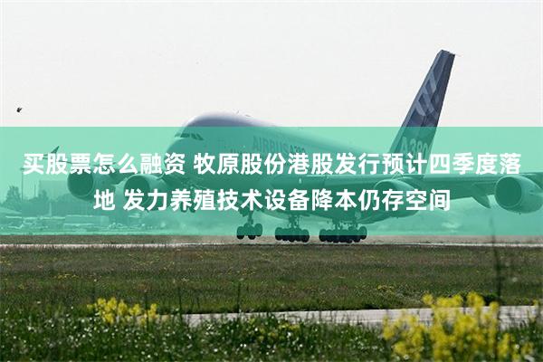 买股票怎么融资 牧原股份港股发行预计四季度落地 发力养殖技术设备降本仍存空间