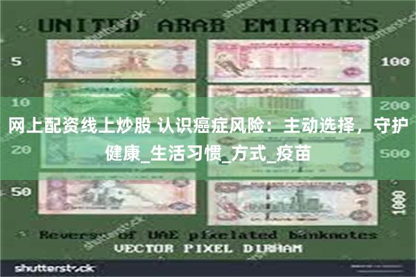 网上配资线上炒股 认识癌症风险：主动选择，守护健康_生活习惯_方式_疫苗