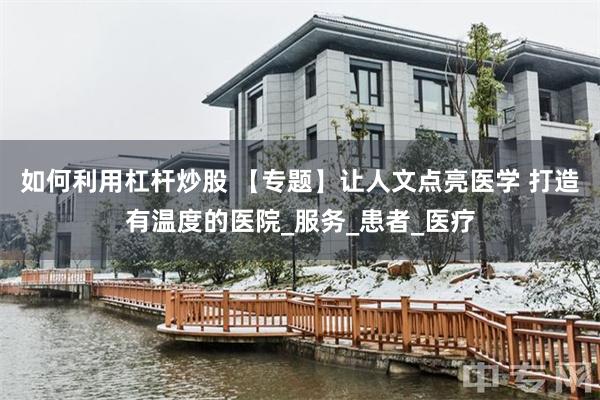 如何利用杠杆炒股 【专题】让人文点亮医学 打造有温度的医院_服务_患者_医疗