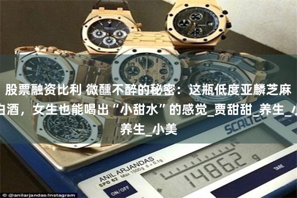 股票融资比利 微醺不醉的秘密：这瓶低度亚麟芝麻香白酒，女生也能喝出“小甜水”的感觉_贾甜甜_养生_小美