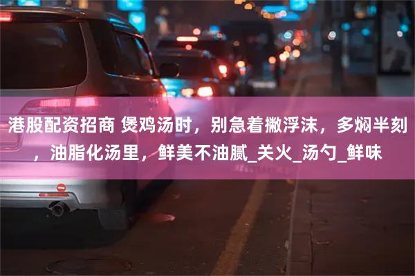 港股配资招商 煲鸡汤时，别急着撇浮沫，多焖半刻，油脂化汤里，鲜美不油腻_关火_汤勺_鲜味