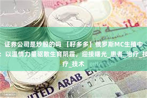证券公司是炒股的吗 【籽多多】俄罗斯MC生殖中心：以温情力量驱散生育阴霾，迎接曙光_患者_治疗_技术