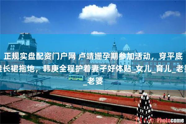 正规实盘配资门户网 卢靖姗孕期参加活动，穿平底鞋长裙拖地，韩庚全程护着妻子好体贴_女儿_育儿_老婆