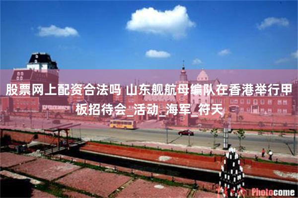 股票网上配资合法吗 山东舰航母编队在香港举行甲板招待会_活动_海军_符天