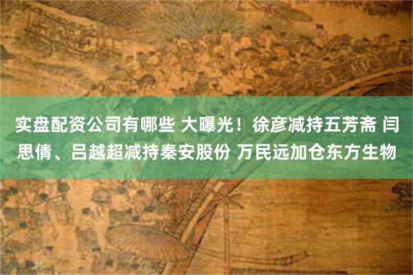 实盘配资公司有哪些 大曝光！徐彦减持五芳斋 闫思倩、吕越超减持秦安股份 万民远加仓东方生物