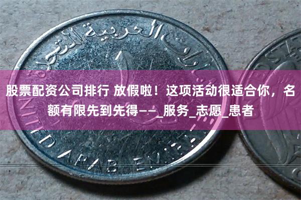 股票配资公司排行 放假啦！这项活动很适合你，名额有限先到先得——_服务_志愿_患者