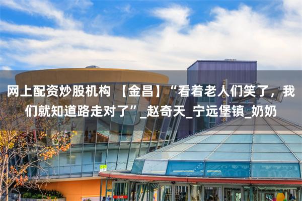 网上配资炒股机构 【金昌】“看着老人们笑了，我们就知道路走对了”_赵奇天_宁远堡镇_奶奶