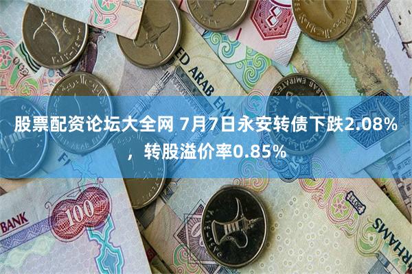 股票配资论坛大全网 7月7日永安转债下跌2.08%，转股溢价率0.85%